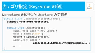 public class UserStoreIntegrationTest{
@Inject UserStore userStore;
public void insertUser(){
final User user = new User();
user.setName(“Jon”);
userStore.persist(user);
List<User> users =
userStore.findUsersByAgeBetween(5,10);
… }
}
 