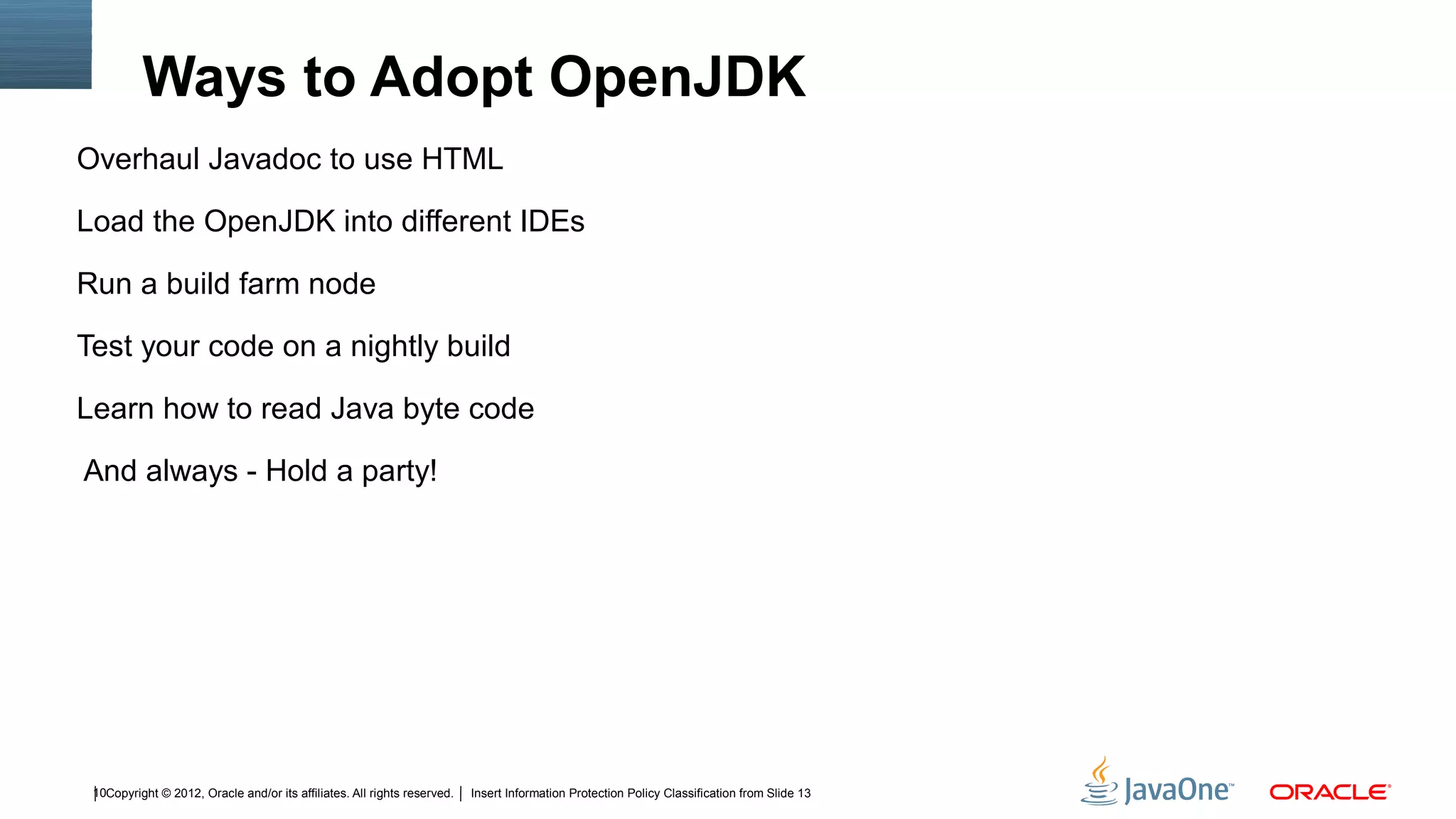 Ways to Adopt OpenJDK
Overhaul Javadoc to use HTML

Load the OpenJDK into different IDEs

Run a build farm node

Test your code on a nightly build

Learn how to read Java byte code

And always - Hold a party!




 10Copyright © 2012, Oracle and/or its affiliates. All rights reserved.   Insert Information Protection Policy Classification from Slide 13
 