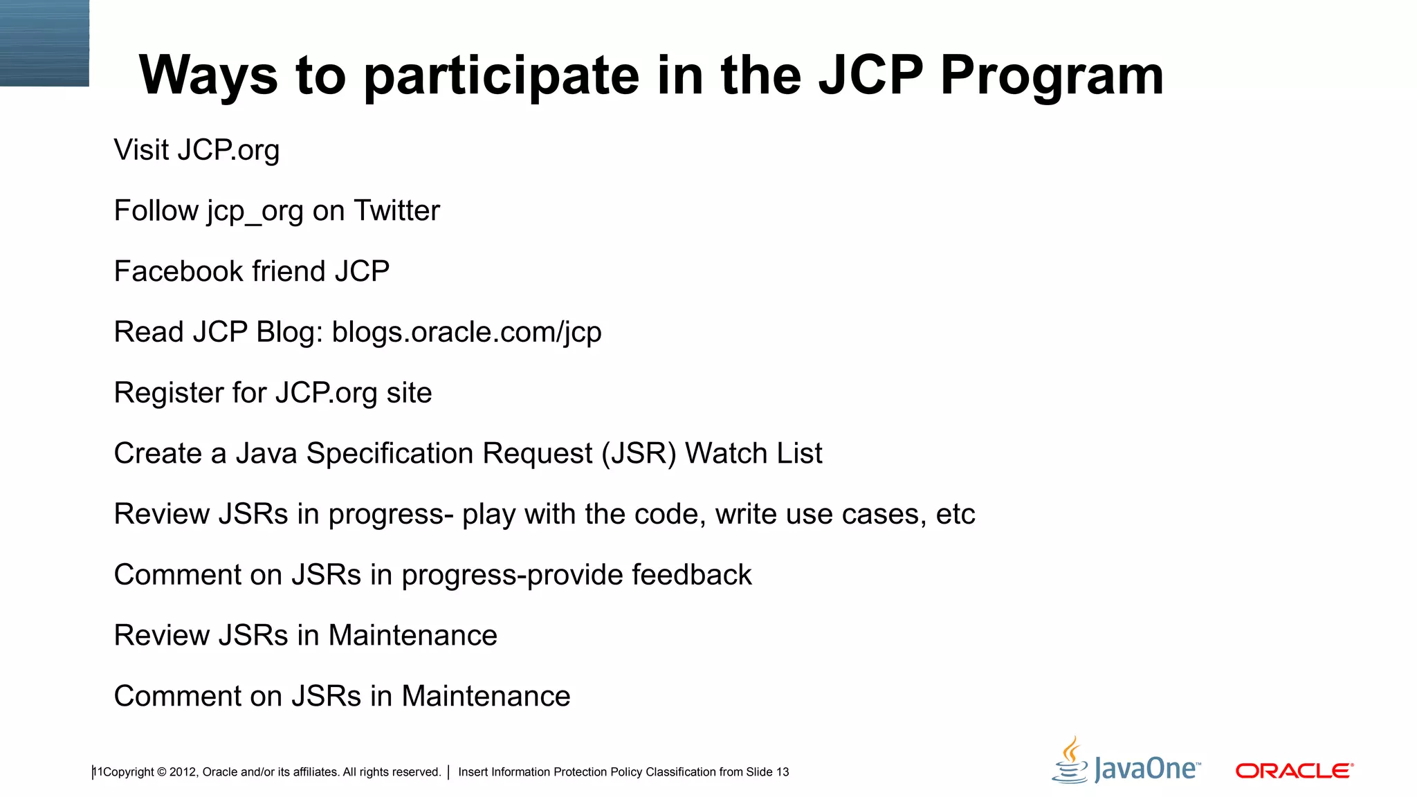 Ways to participate in the JCP Program
    Visit JCP.org

    Follow jcp_org on Twitter

    Facebook friend JCP

    Read JCP Blog: blogs.oracle.com/jcp

    Register for JCP.org site

    Create a Java Specification Request (JSR) Watch List

    Review JSRs in progress- play with the code, write use cases, etc

    Comment on JSRs in progress-provide feedback

    Review JSRs in Maintenance

    Comment on JSRs in Maintenance

11Copyright © 2012, Oracle and/or its affiliates. All rights reserved.   Insert Information Protection Policy Classification from Slide 13
 