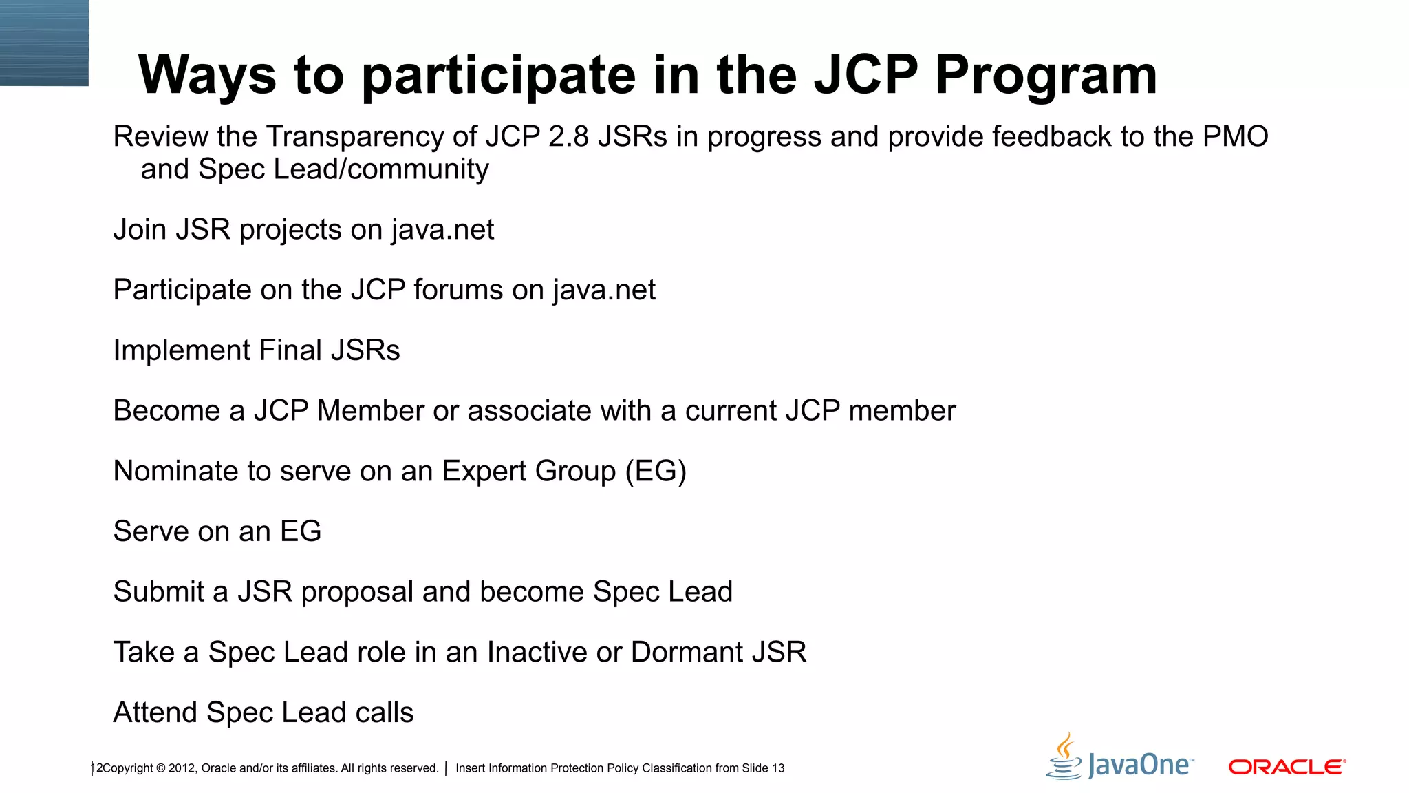Ways to participate in the JCP Program
    Review the Transparency of JCP 2.8 JSRs in progress and provide feedback to the PMO
     and Spec Lead/community

    Join JSR projects on java.net

    Participate on the JCP forums on java.net

    Implement Final JSRs

    Become a JCP Member or associate with a current JCP member

    Nominate to serve on an Expert Group (EG)

    Serve on an EG

    Submit a JSR proposal and become Spec Lead

    Take a Spec Lead role in an Inactive or Dormant JSR

    Attend Spec Lead calls
12Copyright © 2012, Oracle and/or its affiliates. All rights reserved.   Insert Information Protection Policy Classification from Slide 13
 
