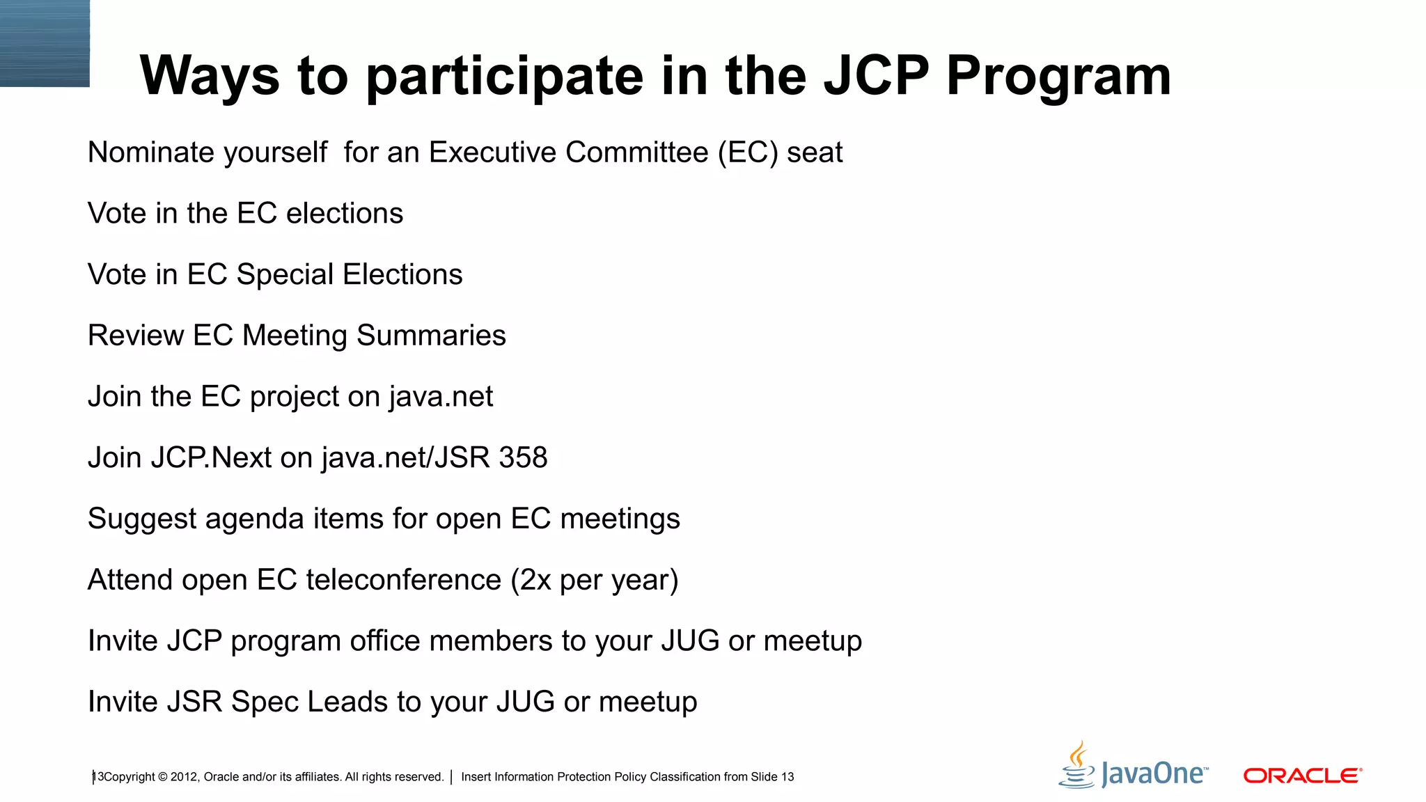 Ways to participate in the JCP Program
Nominate yourself  for an Executive Committee (EC) seat

Vote in the EC elections

Vote in EC Special Elections

Review EC Meeting Summaries

Join the EC project on java.net

Join JCP.Next on java.net/JSR 358

Suggest agenda items for open EC meetings

Attend open EC teleconference (2x per year)

Invite JCP program office members to your JUG or meetup

Invite JSR Spec Leads to your JUG or meetup

13Copyright © 2012, Oracle and/or its affiliates. All rights reserved.   Insert Information Protection Policy Classification from Slide 13
 