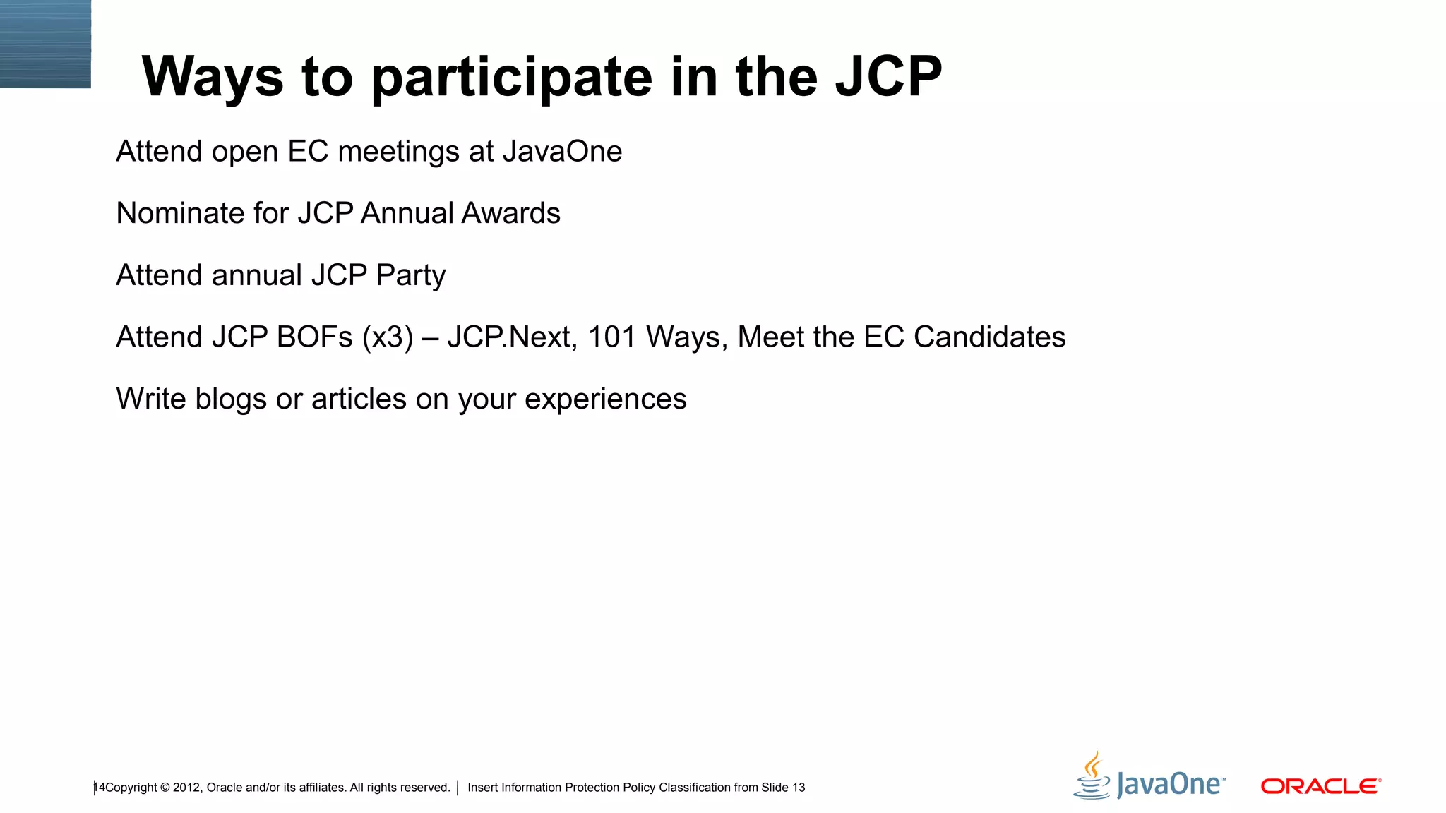 Ways to participate in the JCP
    Attend open EC meetings at JavaOne

    Nominate for JCP Annual Awards

    Attend annual JCP Party

    Attend JCP BOFs (x3) – JCP.Next, 101 Ways, Meet the EC Candidates

    Write blogs or articles on your experiences




14Copyright © 2012, Oracle and/or its affiliates. All rights reserved.   Insert Information Protection Policy Classification from Slide 13
 