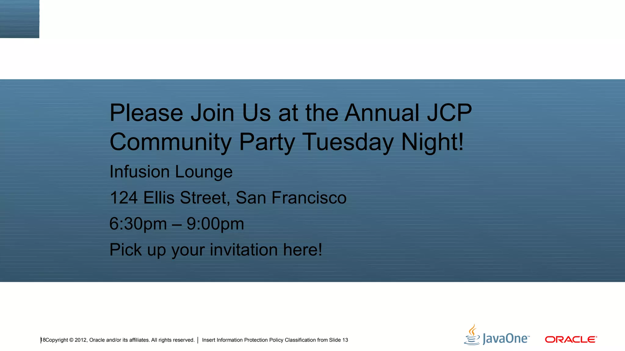 Please Join Us at the Annual JCP
                               Community Party Tuesday Night!
                               Infusion Lounge
                               124 Ellis Street, San Francisco
                               6:30pm – 9:00pm
                               Pick up your invitation here!



18Copyright © 2012, Oracle and/or its affiliates. All rights reserved.   Insert Information Protection Policy Classification from Slide 13
 