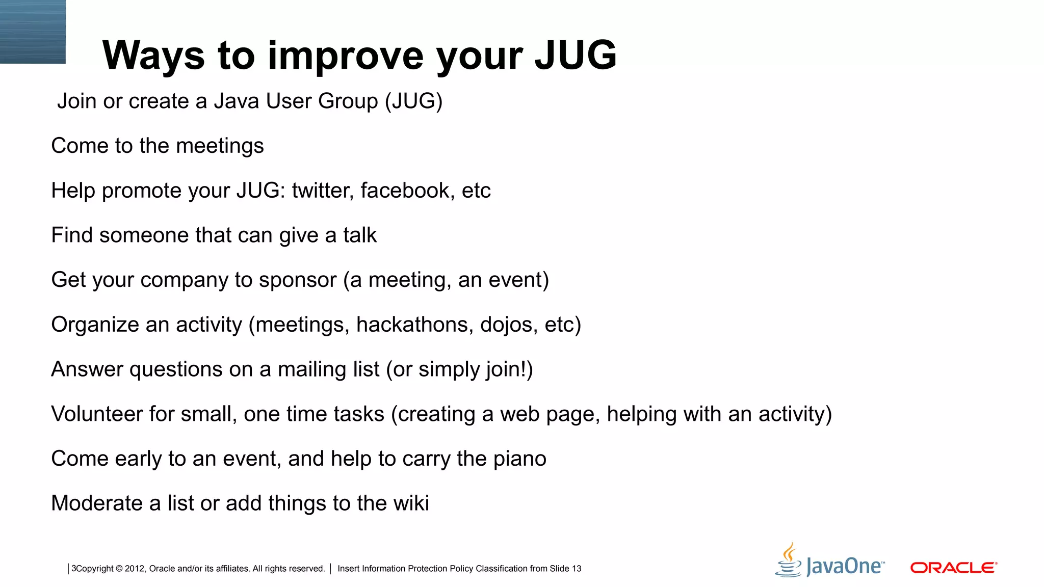 Ways to improve your JUG
Join or create a Java User Group (JUG)

Come to the meetings

Help promote your JUG: twitter, facebook, etc

Find someone that can give a talk

Get your company to sponsor (a meeting, an event)

Organize an activity (meetings, hackathons, dojos, etc)

Answer questions on a mailing list (or simply join!)

Volunteer for small, one time tasks (creating a web page, helping with an activity)

Come early to an event, and help to carry the piano

Moderate a list or add things to the wiki

  3Copyright © 2012, Oracle and/or its affiliates. All rights reserved.   Insert Information Protection Policy Classification from Slide 13
 