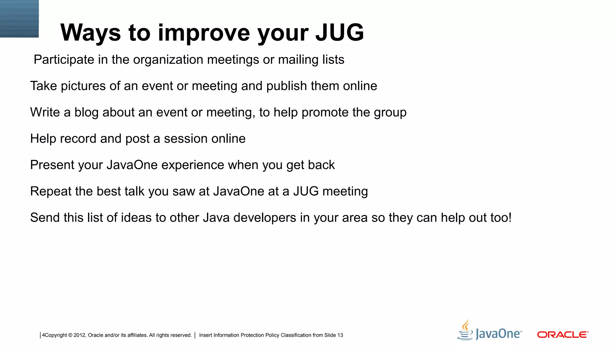 Ways to improve your JUG
Participate in the organization meetings or mailing lists

Take pictures of an event or meeting and publish them online

Write a blog about an event or meeting, to help promote the group

Help record and post a session online

Present your JavaOne experience when you get back

Repeat the best talk you saw at JavaOne at a JUG meeting

Send this list of ideas to other Java developers in your area so they can help out too!




  4Copyright © 2012, Oracle and/or its affiliates. All rights reserved.   Insert Information Protection Policy Classification from Slide 13
 