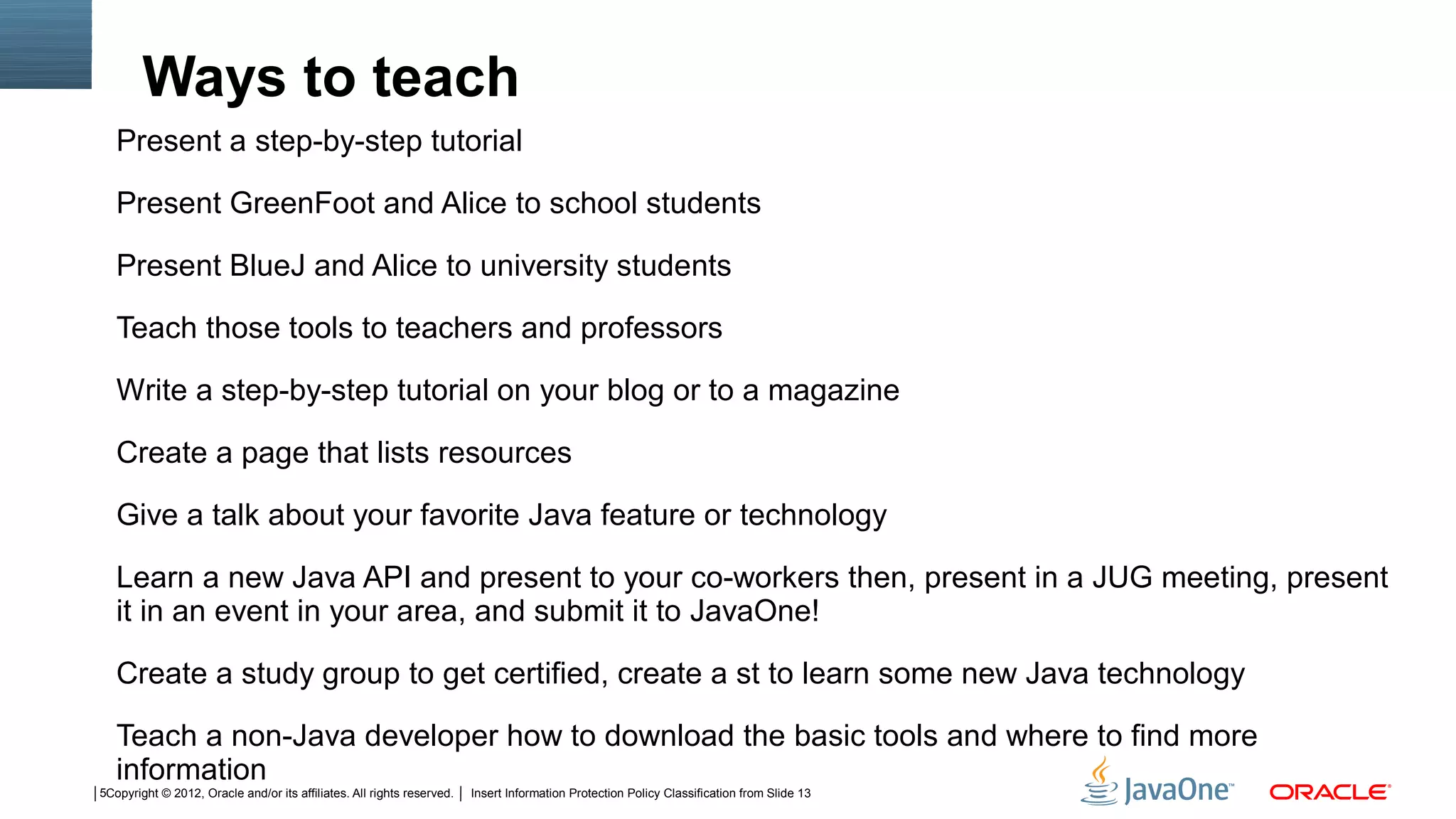 Ways to teach
   Present a step-by-step tutorial

   Present GreenFoot and Alice to school students

   Present BlueJ and Alice to university students

   Teach those tools to teachers and professors

   Write a step-by-step tutorial on your blog or to a magazine

   Create a page that lists resources

   Give a talk about your favorite Java feature or technology

   Learn a new Java API and present to your co-workers then, present in a JUG meeting, present
   it in an event in your area, and submit it to JavaOne!

   Create a study group to get certified, create a st to learn some new Java technology

   Teach a non-Java developer how to download the basic tools and where to find more
   information
5Copyright © 2012, Oracle and/or its affiliates. All rights reserved.   Insert Information Protection Policy Classification from Slide 13
 