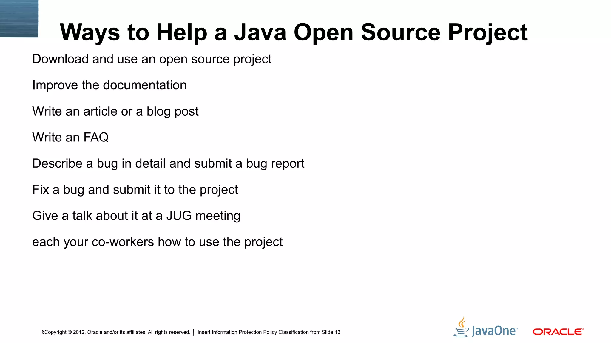 Ways to Help a Java Open Source Project
Download and use an open source project

Improve the documentation

Write an article or a blog post

Write an FAQ

Describe a bug in detail and submit a bug report

Fix a bug and submit it to the project

Give a talk about it at a JUG meeting

each your co-workers how to use the project




 6Copyright © 2012, Oracle and/or its affiliates. All rights reserved.   Insert Information Protection Policy Classification from Slide 13
 