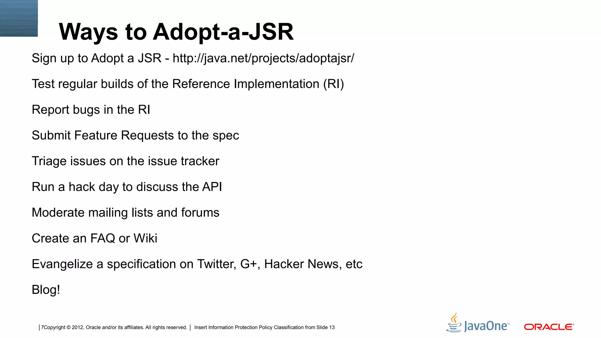 Ways to Adopt-a-JSR
Sign up to Adopt a JSR - http://java.net/projects/adoptajsr/

Test regular builds of the Reference Implementation (RI)

Report bugs in the RI

Submit Feature Requests to the spec

Triage issues on the issue tracker

Run a hack day to discuss the API

Moderate mailing lists and forums

Create an FAQ or Wiki

Evangelize a specification on Twitter, G+, Hacker News, etc

Blog!

 7Copyright © 2012, Oracle and/or its affiliates. All rights reserved.   Insert Information Protection Policy Classification from Slide 13
 