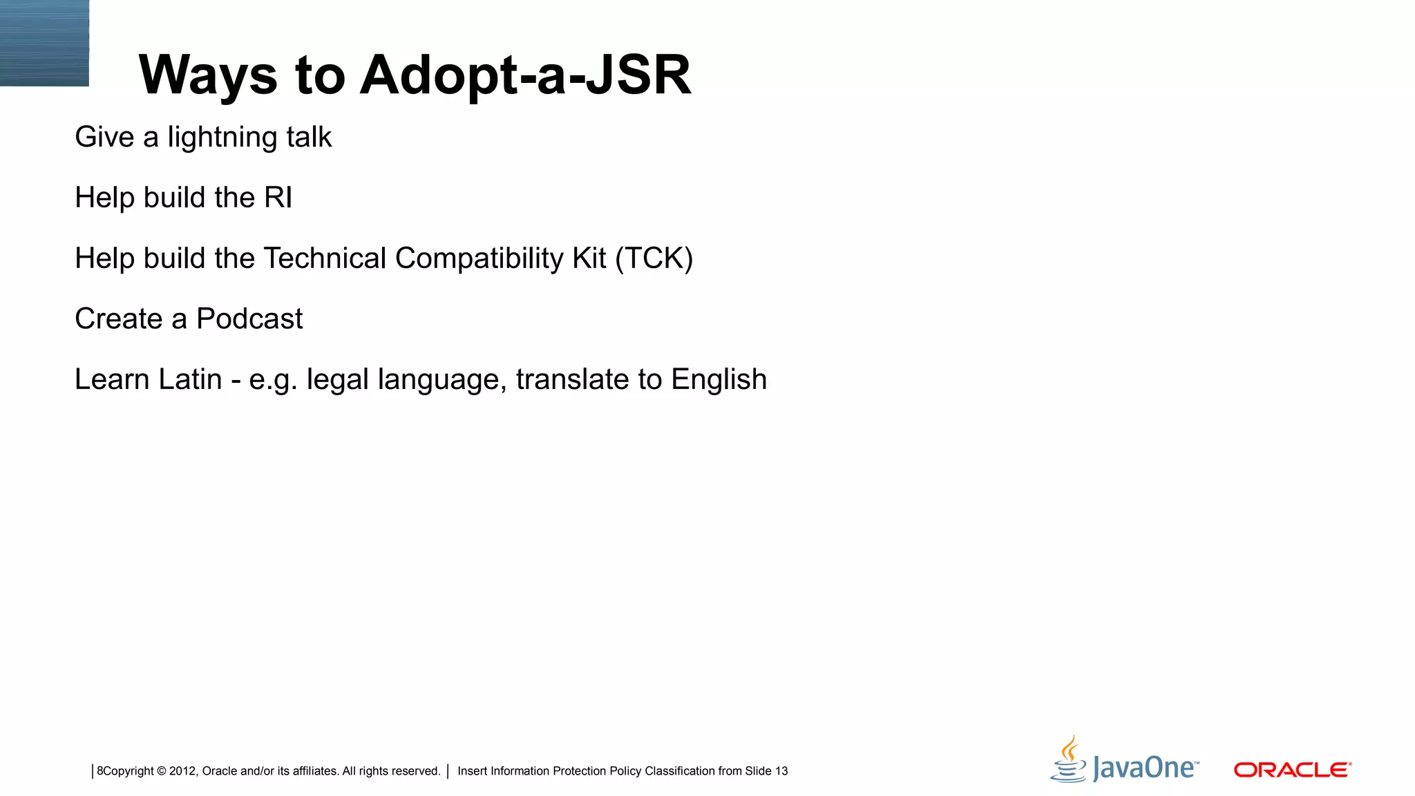 Ways to Adopt-a-JSR
Give a lightning talk

Help build the RI

Help build the Technical Compatibility Kit (TCK)

Create a Podcast

Learn Latin - e.g. legal language, translate to English




 8Copyright © 2012, Oracle and/or its affiliates. All rights reserved.   Insert Information Protection Policy Classification from Slide 13
 
