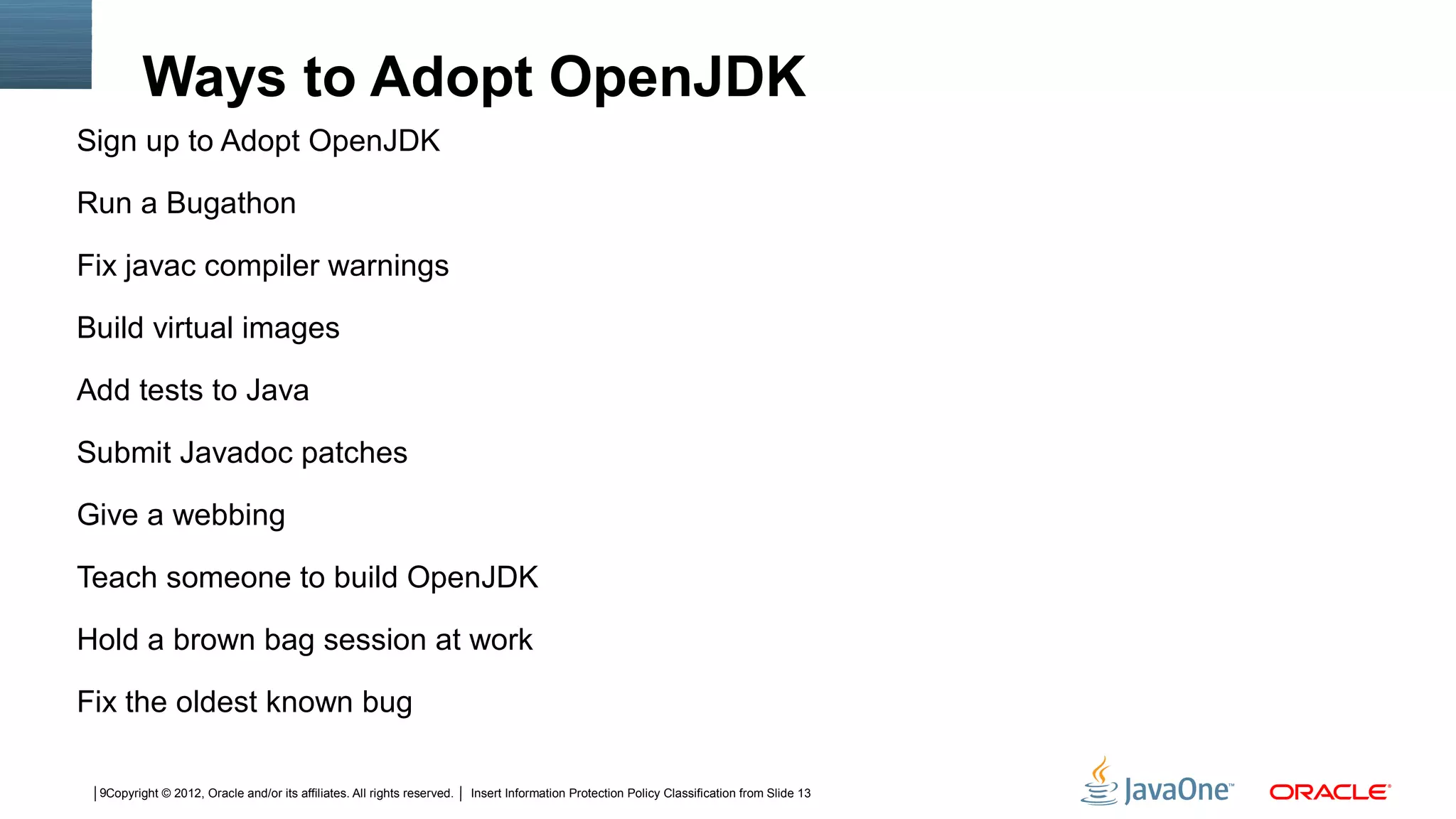 Ways to Adopt OpenJDK
Sign up to Adopt OpenJDK

Run a Bugathon

Fix javac compiler warnings

Build virtual images

Add tests to Java

Submit Javadoc patches

Give a webbing

Teach someone to build OpenJDK

Hold a brown bag session at work

Fix the oldest known bug

 9Copyright © 2012, Oracle and/or its affiliates. All rights reserved.   Insert Information Protection Policy Classification from Slide 13
 