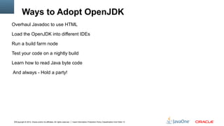 Ways to Adopt OpenJDK
Overhaul Javadoc to use HTML

Load the OpenJDK into different IDEs

Run a build farm node

Test your code on a nightly build

Learn how to read Java byte code

And always - Hold a party!




 10Copyright © 2012, Oracle and/or its affiliates. All rights reserved.   Insert Information Protection Policy Classification from Slide 13
 