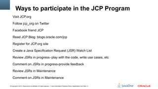 Ways to participate in the JCP Program
    Visit JCP.org

    Follow jcp_org on Twitter

    Facebook friend JCP

    Read JCP Blog: blogs.oracle.com/jcp

    Register for JCP.org site

    Create a Java Specification Request (JSR) Watch List

    Review JSRs in progress- play with the code, write use cases, etc

    Comment on JSRs in progress-provide feedback

    Review JSRs in Maintenance

    Comment on JSRs in Maintenance

11Copyright © 2012, Oracle and/or its affiliates. All rights reserved.   Insert Information Protection Policy Classification from Slide 13
 