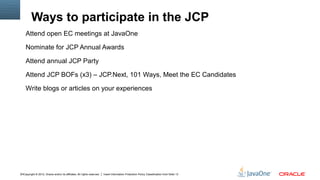 Ways to participate in the JCP
    Attend open EC meetings at JavaOne

    Nominate for JCP Annual Awards

    Attend annual JCP Party

    Attend JCP BOFs (x3) – JCP.Next, 101 Ways, Meet the EC Candidates

    Write blogs or articles on your experiences




14Copyright © 2012, Oracle and/or its affiliates. All rights reserved.   Insert Information Protection Policy Classification from Slide 13
 