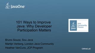 101 Ways to Improve
                            Java: Why Developer                                                                                             Insert Picture Here
                             Participation Matters

Bruno Souza, Sou Java
Martijn Verberg, London Java Community
Heather VanCura, JCP Program
2Copyright © 2012, Oracle and/or its affiliates. All rights reserved.   Insert Information Protection Policy Classification from Slide 13
 