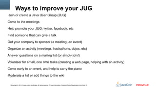 Ways to improve your JUG
Join or create a Java User Group (JUG)

Come to the meetings

Help promote your JUG: twitter, facebook, etc

Find someone that can give a talk

Get your company to sponsor (a meeting, an event)

Organize an activity (meetings, hackathons, dojos, etc)

Answer questions on a mailing list (or simply join!)

Volunteer for small, one time tasks (creating a web page, helping with an activity)

Come early to an event, and help to carry the piano

Moderate a list or add things to the wiki

  3Copyright © 2012, Oracle and/or its affiliates. All rights reserved.   Insert Information Protection Policy Classification from Slide 13
 