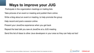 Ways to improve your JUG
Participate in the organization meetings or mailing lists

Take pictures of an event or meeting and publish them online

Write a blog about an event or meeting, to help promote the group

Help record and post a session online

Present your JavaOne experience when you get back

Repeat the best talk you saw at JavaOne at a JUG meeting

Send this list of ideas to other Java developers in your area so they can help out too!




  4Copyright © 2012, Oracle and/or its affiliates. All rights reserved.   Insert Information Protection Policy Classification from Slide 13
 