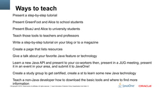 Ways to teach
   Present a step-by-step tutorial

   Present GreenFoot and Alice to school students

   Present BlueJ and Alice to university students

   Teach those tools to teachers and professors

   Write a step-by-step tutorial on your blog or to a magazine

   Create a page that lists resources

   Give a talk about your favorite Java feature or technology

   Learn a new Java API and present to your co-workers then, present in a JUG meeting, present
   it in an event in your area, and submit it to JavaOne!

   Create a study group to get certified, create a st to learn some new Java technology

   Teach a non-Java developer how to download the basic tools and where to find more
   information
5Copyright © 2012, Oracle and/or its affiliates. All rights reserved.   Insert Information Protection Policy Classification from Slide 13
 
