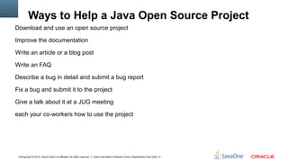 Ways to Help a Java Open Source Project
Download and use an open source project

Improve the documentation

Write an article or a blog post

Write an FAQ

Describe a bug in detail and submit a bug report

Fix a bug and submit it to the project

Give a talk about it at a JUG meeting

each your co-workers how to use the project




 6Copyright © 2012, Oracle and/or its affiliates. All rights reserved.   Insert Information Protection Policy Classification from Slide 13
 
