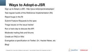 Ways to Adopt-a-JSR
Sign up to Adopt a JSR - http://java.net/projects/adoptajsr/

Test regular builds of the Reference Implementation (RI)

Report bugs in the RI

Submit Feature Requests to the spec

Triage issues on the issue tracker

Run a hack day to discuss the API

Moderate mailing lists and forums

Create an FAQ or Wiki

Evangelize a specification on Twitter, G+, Hacker News, etc

Blog!

 7Copyright © 2012, Oracle and/or its affiliates. All rights reserved.   Insert Information Protection Policy Classification from Slide 13
 