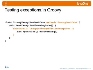 Testing exceptions in Groovy class GroovyExceptionTestCase  extends GroovyTestCase  { void testExceptionThrowingCode() { shouldFail( UnsupportedOperationException ){ new MyService().doSomething() } } } 
