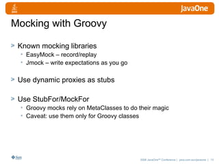 Mocking with Groovy Known mocking libraries EasyMock – record/replay Jmock – write expectations as you go Use dynamic proxies as stubs Use StubFor/MockFor Groovy mocks rely on MetaClasses to do their magic Caveat: use them only for Groovy classes 