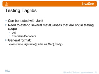 Testing Taglibs Can be tested with Junit Need to extend several metaClasses that are not in testing scope out Encoders/Decoders General format:  className.tagName( [ attrs as Map], body) 