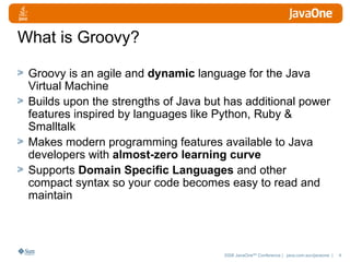 What is Groovy? Groovy is an agile and  dynamic  language for the Java Virtual Machine  Builds upon the strengths of Java but has additional power features inspired by languages like Python, Ruby & Smalltalk  Makes modern programming features available to Java developers with  almost-zero learning curve Supports  Domain Specific Languages  and other compact syntax so your code becomes easy to read and maintain  