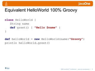 Equivalent HelloWorld 100% Groovy class  HelloWorld { String name def  greet() {  "Hello $name"   } } def  helloWorld =  new  HelloWorld(name : " Groovy" ) println helloWorld.greet() 