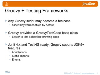 Groovy + Testing Frameworks Any Groovy script may become a testcase assert keyword enabled by default Groovy provides a GroovyTestCase base class Easier to test exception throwing code Junit 4.x and TestNG ready, Groovy suports JDK5+ features Annotations Static imports Enums 