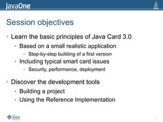 3
Session objectives
> Learn the basic principles of Java Card 3.0
● Based on a small realistic application
● Step-by-step building of a first version
● Including typical smart card issues
● Security, performance, deployment
> Discover the development tools
● Building a project
● Using the Reference Implementation
 