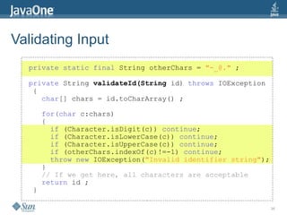 36
Validating Input
private static final String otherChars = "-_@." ;
private String validateId(String id) throws IOException
{
char[] chars = id.toCharArray() ;
for(char c:chars)
{
if (Character.isDigit(c)) continue;
if (Character.isLowerCase(c)) continue;
if (Character.isUpperCase(c)) continue;
if (otherChars.indexOf(c)!=-1) continue;
throw new IOException("Invalid identifier string");
}
// If we get here, all characters are acceptable
return id ;
}
 