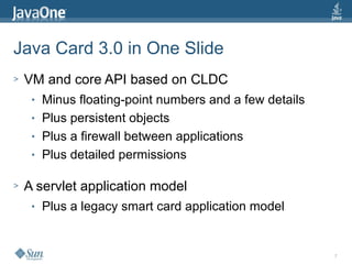 7
Java Card 3.0 in One Slide
> VM and core API based on CLDC
● Minus floating-point numbers and a few details
● Plus persistent objects
● Plus a firewall between applications
● Plus detailed permissions
> A servlet application model
● Plus a legacy smart card application model
 