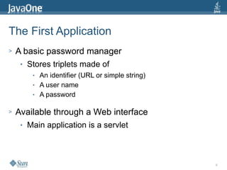 8
The First Application
> A basic password manager
● Stores triplets made of
● An identifier (URL or simple string)
● A user name
● A password
> Available through a Web interface
● Main application is a servlet
 