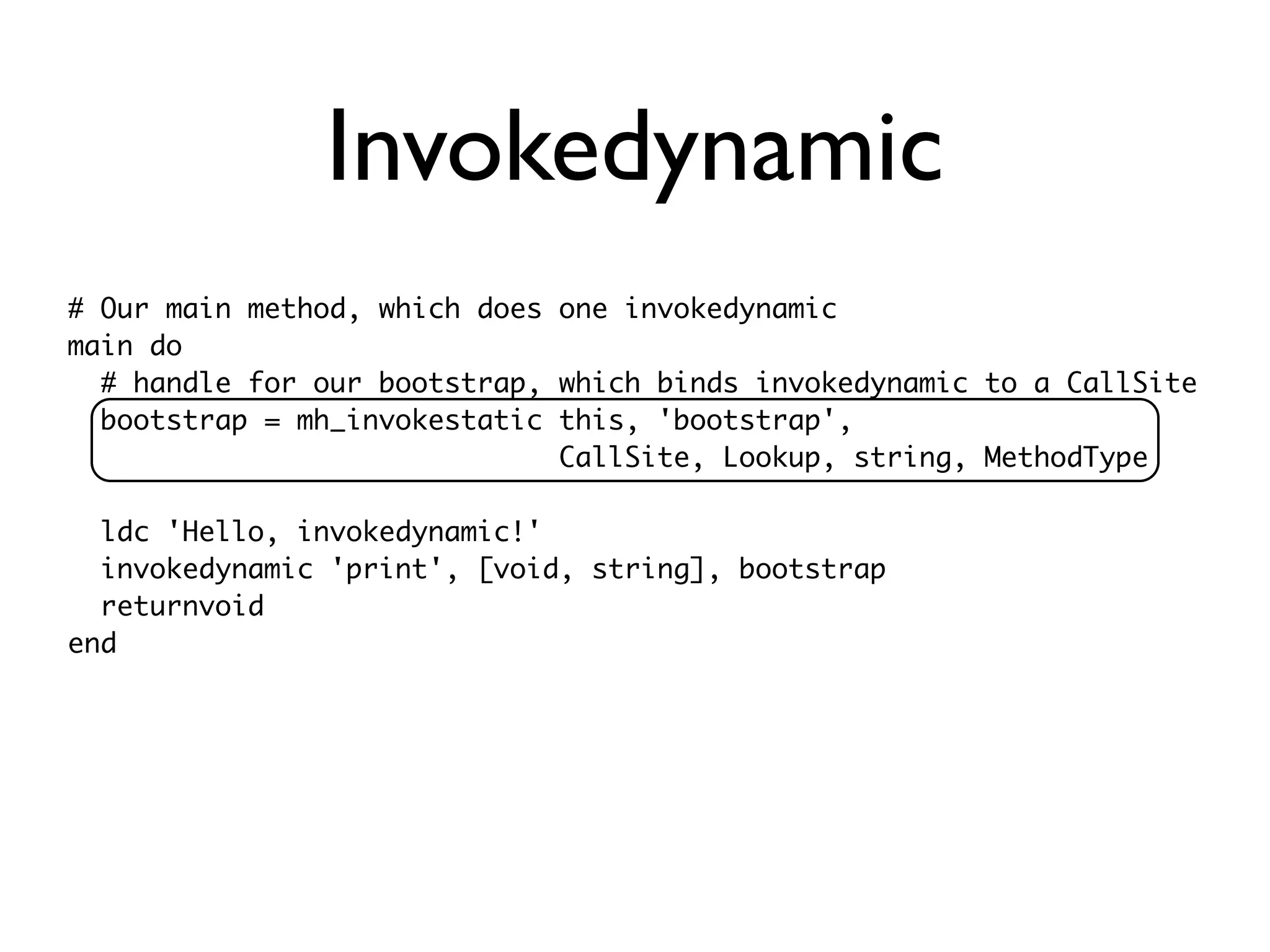 Invokedynamic
# Our main method, which does one invokedynamic
main do
  # handle for our bootstrap, which binds invokedynamic to a CallSite
  bootstrap = mh_invokestatic this, 'bootstrap',
                              CallSite, Lookup, string, MethodType

  ldc 'Hello, invokedynamic!'
  invokedynamic 'print', [void, string], bootstrap
  returnvoid
end
 
