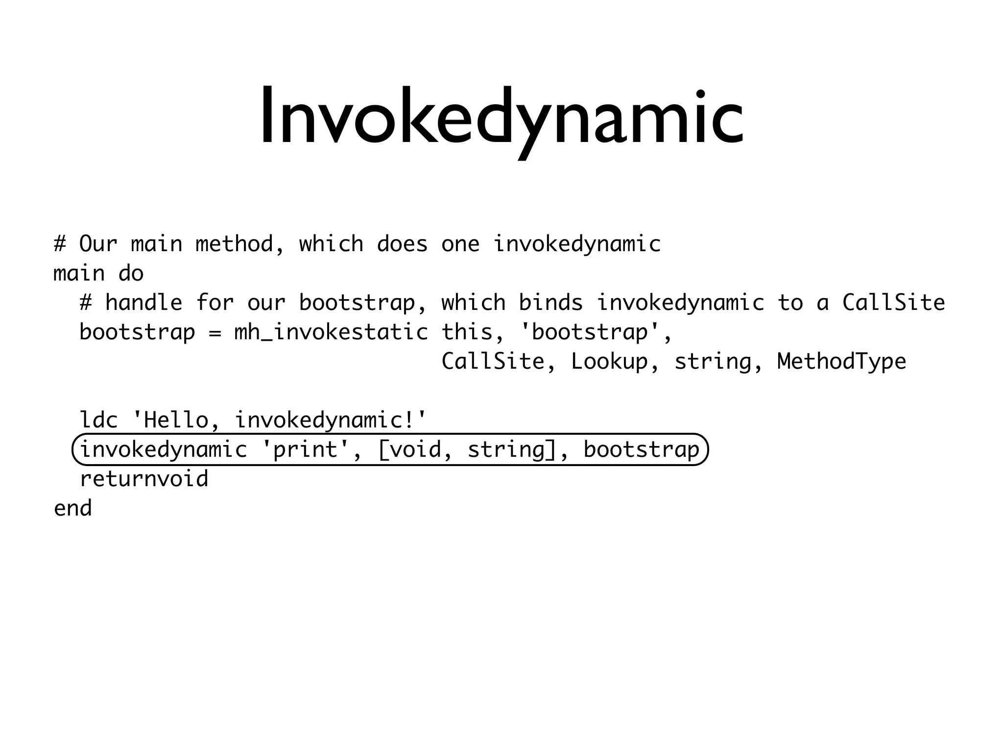 Invokedynamic
# Our main method, which does one invokedynamic
main do
  # handle for our bootstrap, which binds invokedynamic to a CallSite
  bootstrap = mh_invokestatic this, 'bootstrap',
                              CallSite, Lookup, string, MethodType

  ldc 'Hello, invokedynamic!'
  invokedynamic 'print', [void, string], bootstrap
  returnvoid
end
 