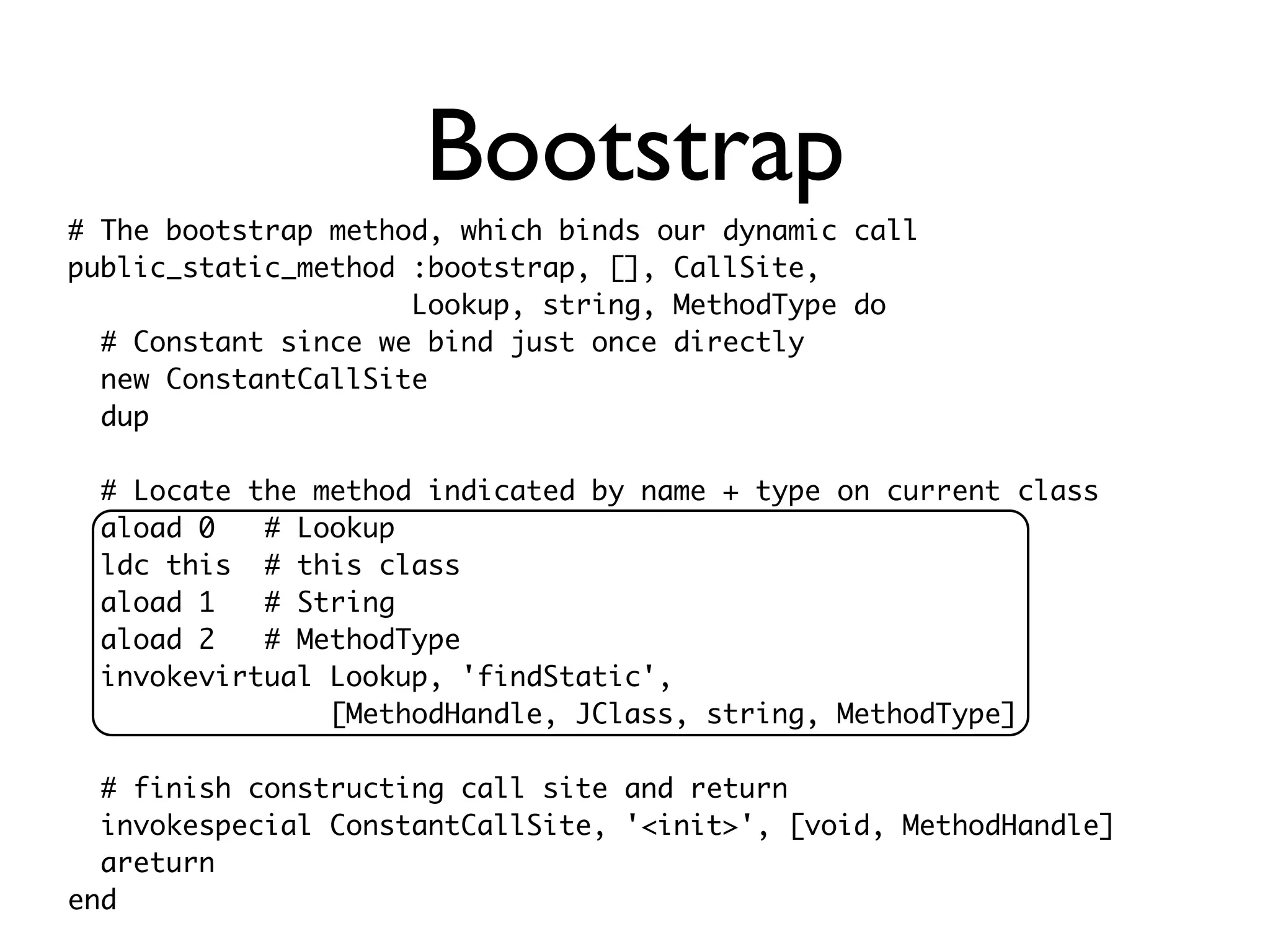 Bootstrap
# The bootstrap method, which binds our dynamic call
public_static_method :bootstrap, [], CallSite,
                     Lookup, string, MethodType do
  # Constant since we bind just once directly
  new ConstantCallSite
  dup

  # Locate the method indicated by name + type on current class
  aload 0   # Lookup
  ldc this # this class
  aload 1   # String
  aload 2   # MethodType
  invokevirtual Lookup, 'findStatic',
                [MethodHandle, JClass, string, MethodType]

  # finish constructing call site and return
  invokespecial ConstantCallSite, '<init>', [void, MethodHandle]
  areturn
end
 