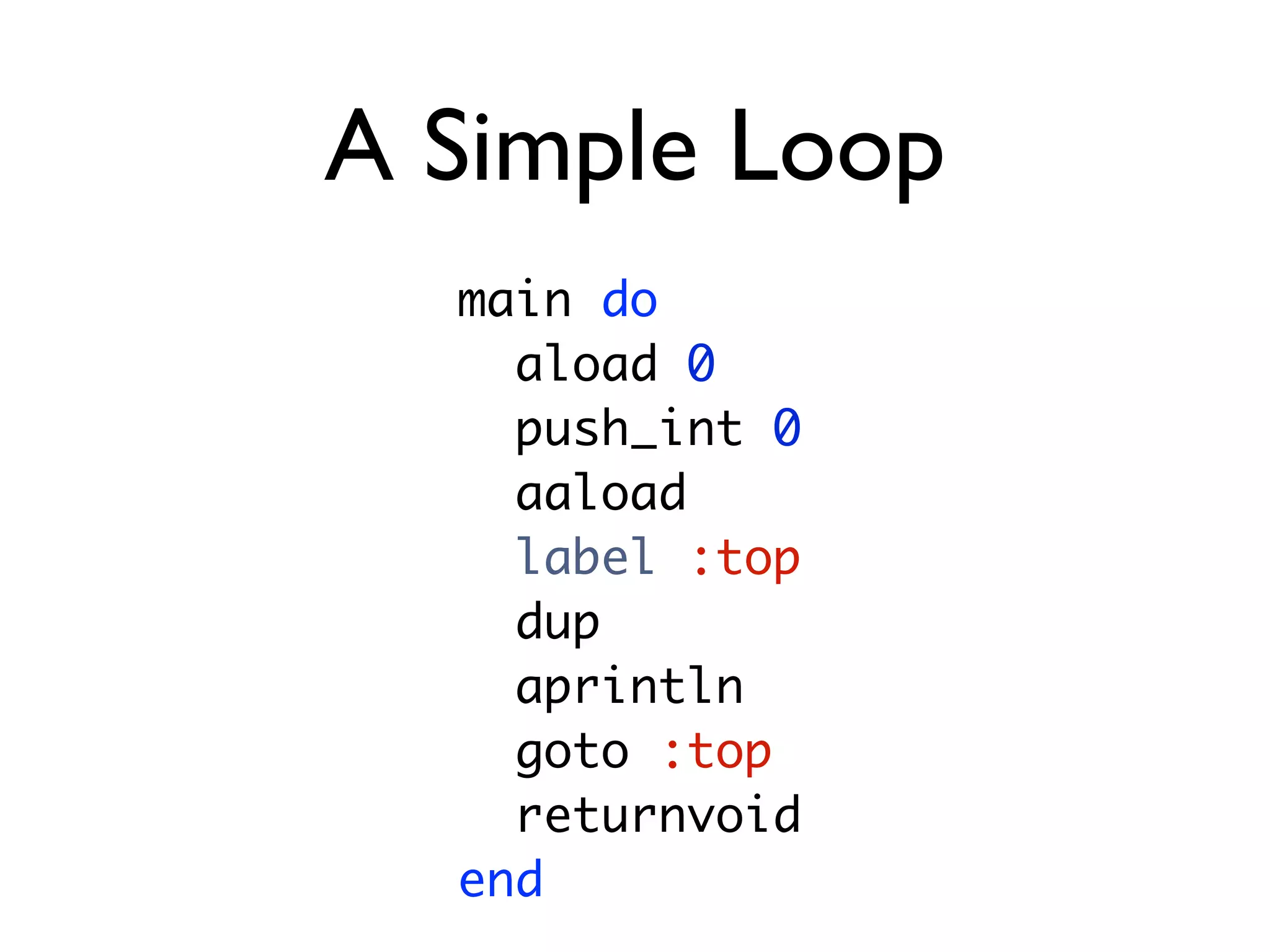 A Simple Loop
  main do
    aload 0
    push_int 0
    aaload
    label :top
    dup
    aprintln
    goto :top
    returnvoid
  end
 