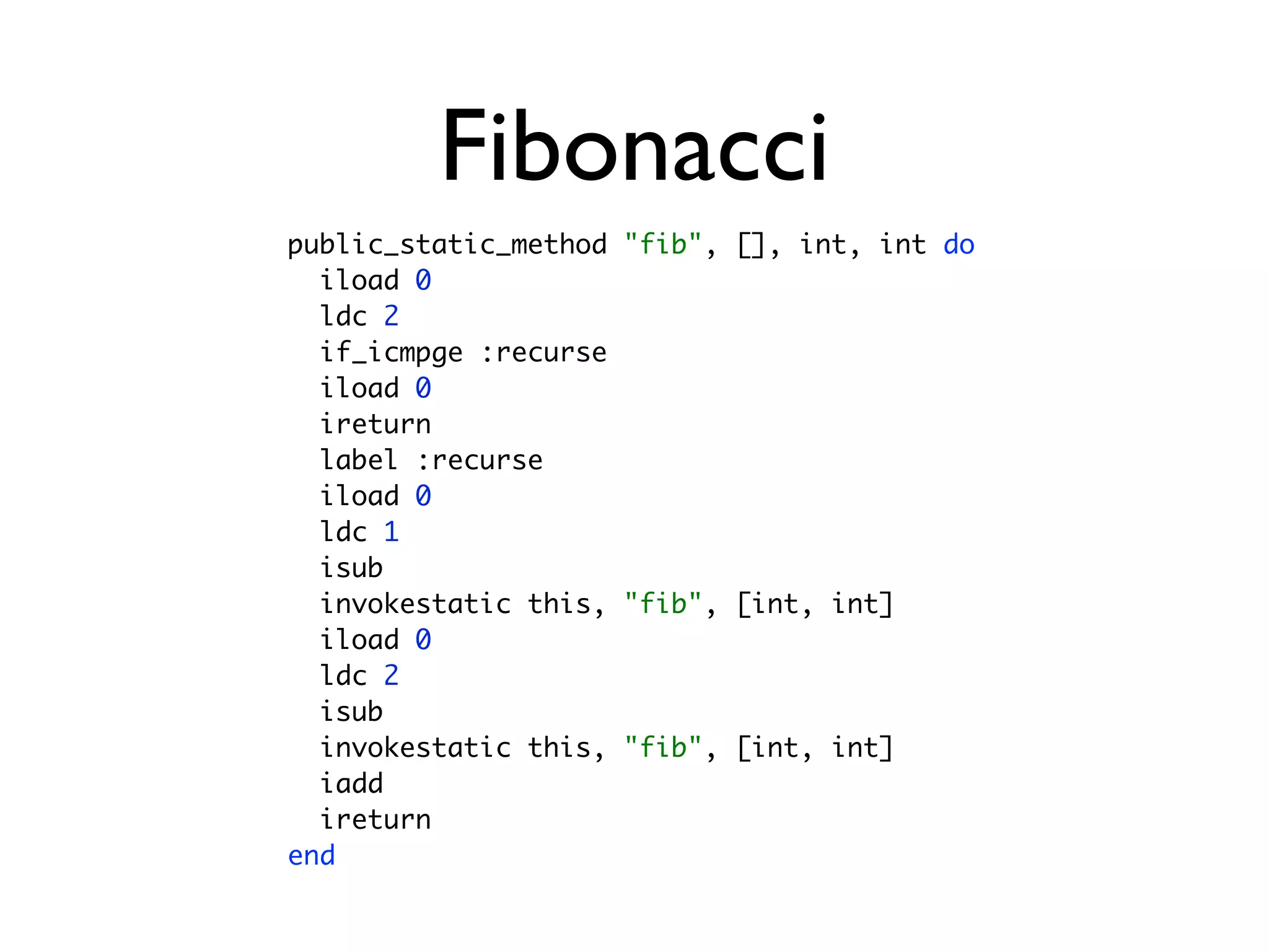 Fibonacci
public_static_method "fib", [], int, int do
  iload 0
  ldc 2
  if_icmpge :recurse
  iload 0
  ireturn
  label :recurse
  iload 0
  ldc 1
  isub
  invokestatic this, "fib", [int, int]
  iload 0
  ldc 2
  isub
  invokestatic this, "fib", [int, int]
  iadd
  ireturn
end
 