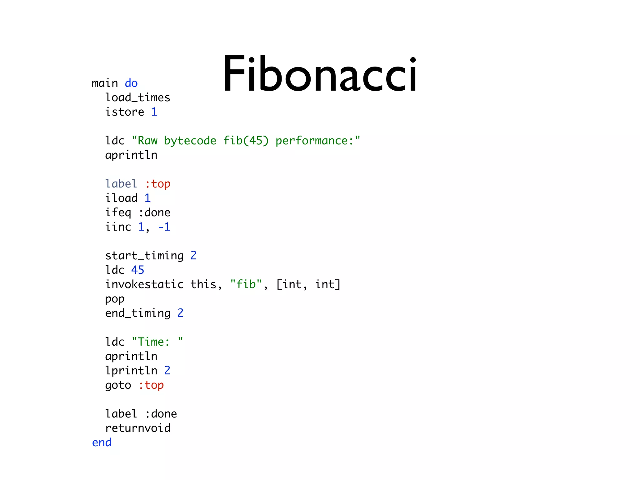main do
  load_times
  istore 1
                   Fibonacci
  ldc "Raw bytecode fib(45) performance:"
  aprintln

  label :top
  iload 1
  ifeq :done
  iinc 1, -1

  start_timing 2
  ldc 45
  invokestatic this, "fib", [int, int]
  pop
  end_timing 2

  ldc "Time: "
  aprintln
  lprintln 2
  goto :top

  label :done
  returnvoid
end
 