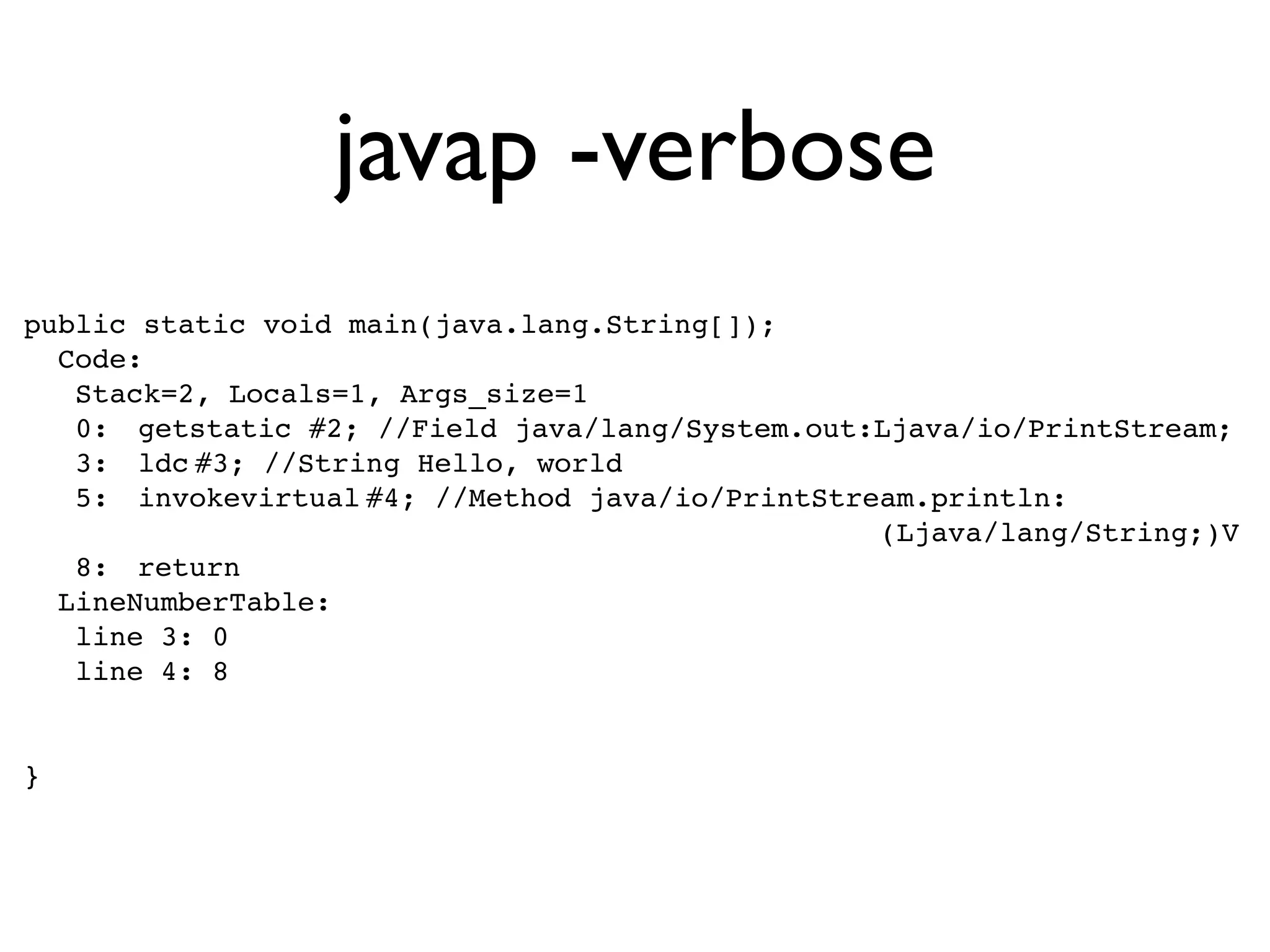 javap -verbose
public static void main(java.lang.String[]);
  Code:
   Stack=2, Locals=1, Args_size=1
   0:! getstatic!#2; //Field java/lang/System.out:Ljava/io/PrintStream;
   3:! ldc!
          #3; //String Hello, world
   5:! invokevirtual!
                    #4; //Method java/io/PrintStream.println:
                                                  (Ljava/lang/String;)V
   8:! return
  LineNumberTable:
   line 3: 0
   line 4: 8


}
 