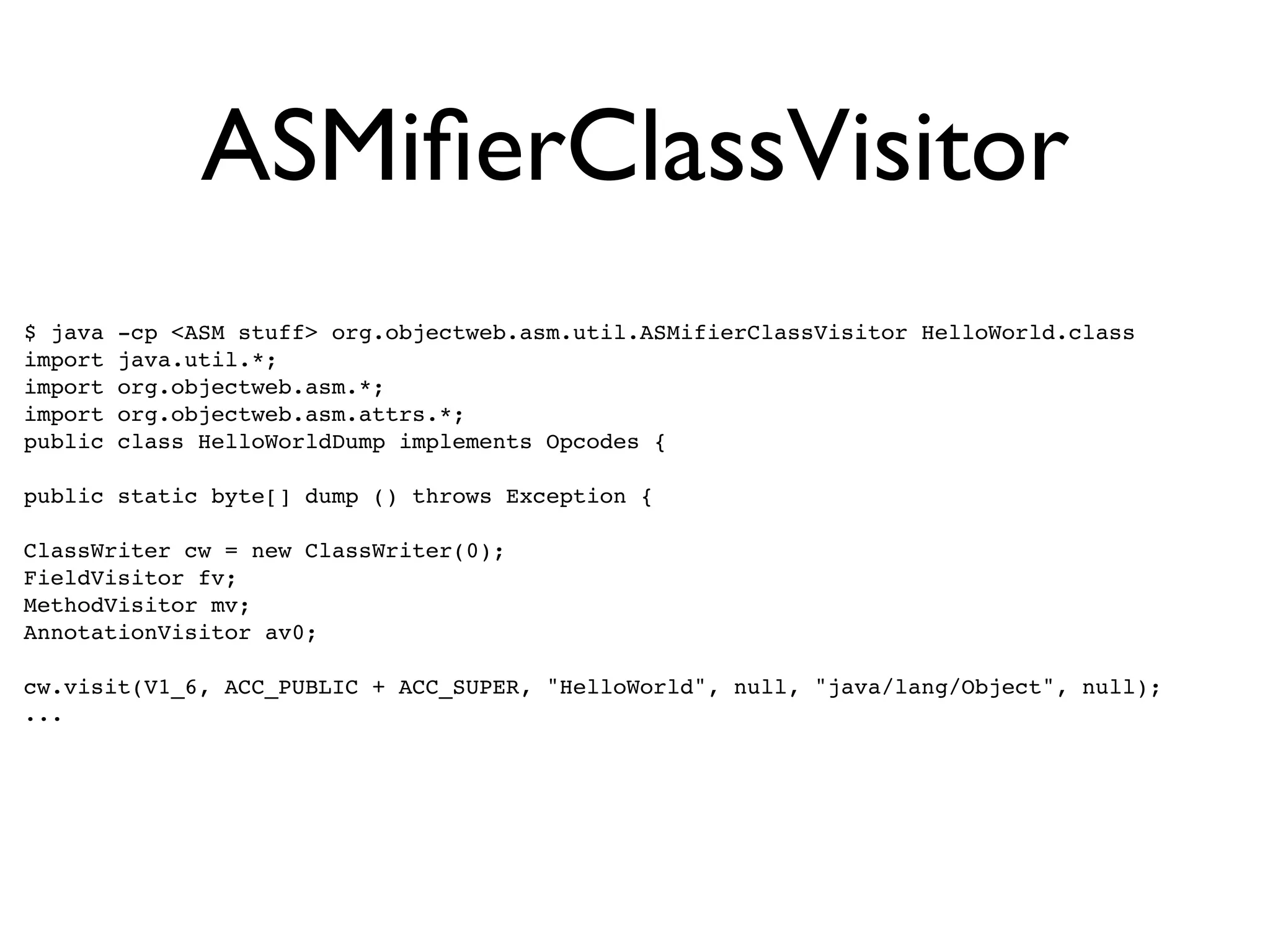 ASMiﬁerClassVisitor
$ java   -cp <ASM stuff> org.objectweb.asm.util.ASMifierClassVisitor HelloWorld.class
import   java.util.*;
import   org.objectweb.asm.*;
import   org.objectweb.asm.attrs.*;
public   class HelloWorldDump implements Opcodes {

public static byte[] dump () throws Exception {

ClassWriter cw = new ClassWriter(0);
FieldVisitor fv;
MethodVisitor mv;
AnnotationVisitor av0;

cw.visit(V1_6, ACC_PUBLIC + ACC_SUPER, "HelloWorld", null, "java/lang/Object", null);
...
 