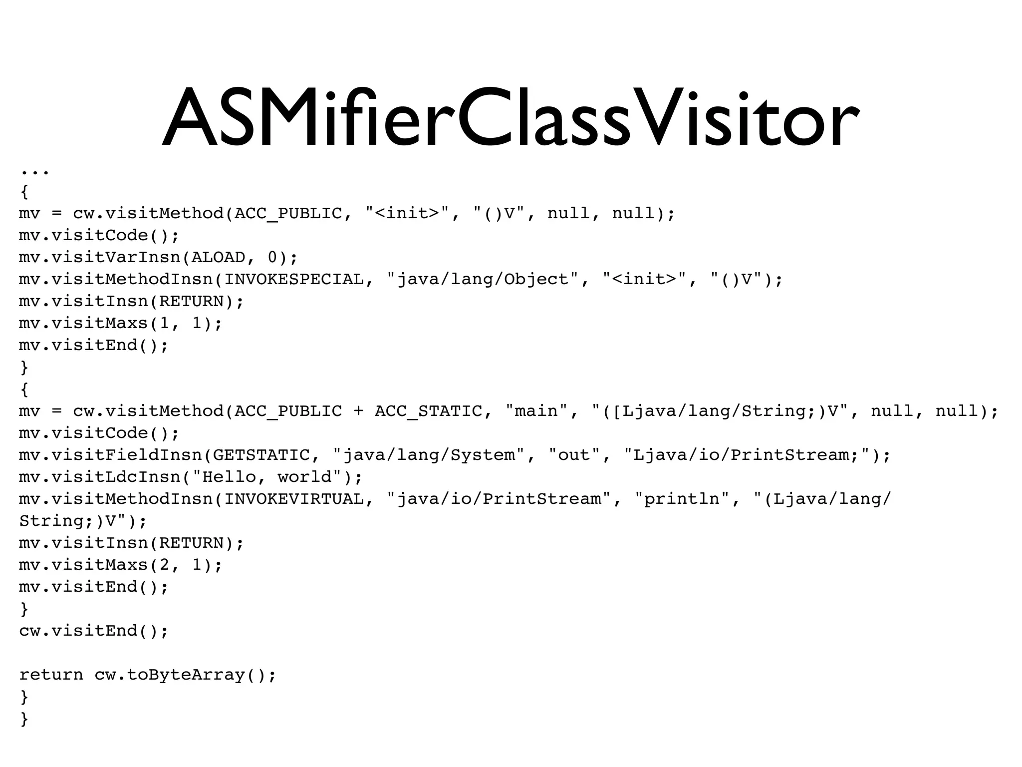 ...
             ASMiﬁerClassVisitor
{
mv = cw.visitMethod(ACC_PUBLIC, "<init>", "()V", null, null);
mv.visitCode();
mv.visitVarInsn(ALOAD, 0);
mv.visitMethodInsn(INVOKESPECIAL, "java/lang/Object", "<init>", "()V");
mv.visitInsn(RETURN);
mv.visitMaxs(1, 1);
mv.visitEnd();
}
{
mv = cw.visitMethod(ACC_PUBLIC + ACC_STATIC, "main", "([Ljava/lang/String;)V", null, null);
mv.visitCode();
mv.visitFieldInsn(GETSTATIC, "java/lang/System", "out", "Ljava/io/PrintStream;");
mv.visitLdcInsn("Hello, world");
mv.visitMethodInsn(INVOKEVIRTUAL, "java/io/PrintStream", "println", "(Ljava/lang/
String;)V");
mv.visitInsn(RETURN);
mv.visitMaxs(2, 1);
mv.visitEnd();
}
cw.visitEnd();

return cw.toByteArray();
}
}
 