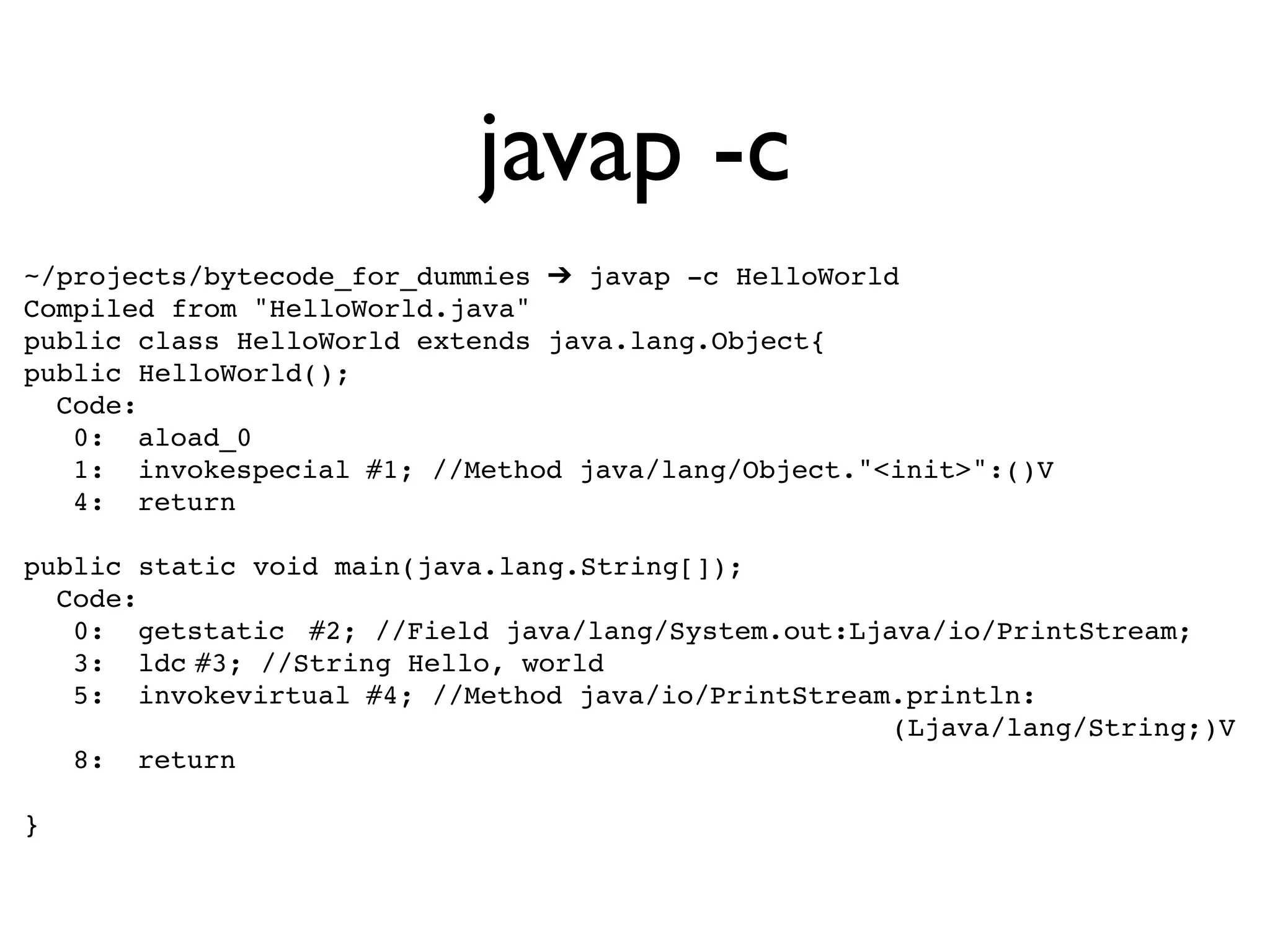 javap -c
~/projects/bytecode_for_dummies ➔ javap -c HelloWorld
Compiled from "HelloWorld.java"
public class HelloWorld extends java.lang.Object{
public HelloWorld();
  Code:
   0:! aload_0
   1:! invokespecial!#1; //Method java/lang/Object."<init>":()V
   4:! return

public static void main(java.lang.String[]);
  Code:
   0:! getstatic! #2; //Field java/lang/System.out:Ljava/io/PrintStream;
   3:! ldc!#3; //String Hello, world
   5:! invokevirtual!#4; //Method java/io/PrintStream.println:
                                                      (Ljava/lang/String;)V
   8:! return

}
 