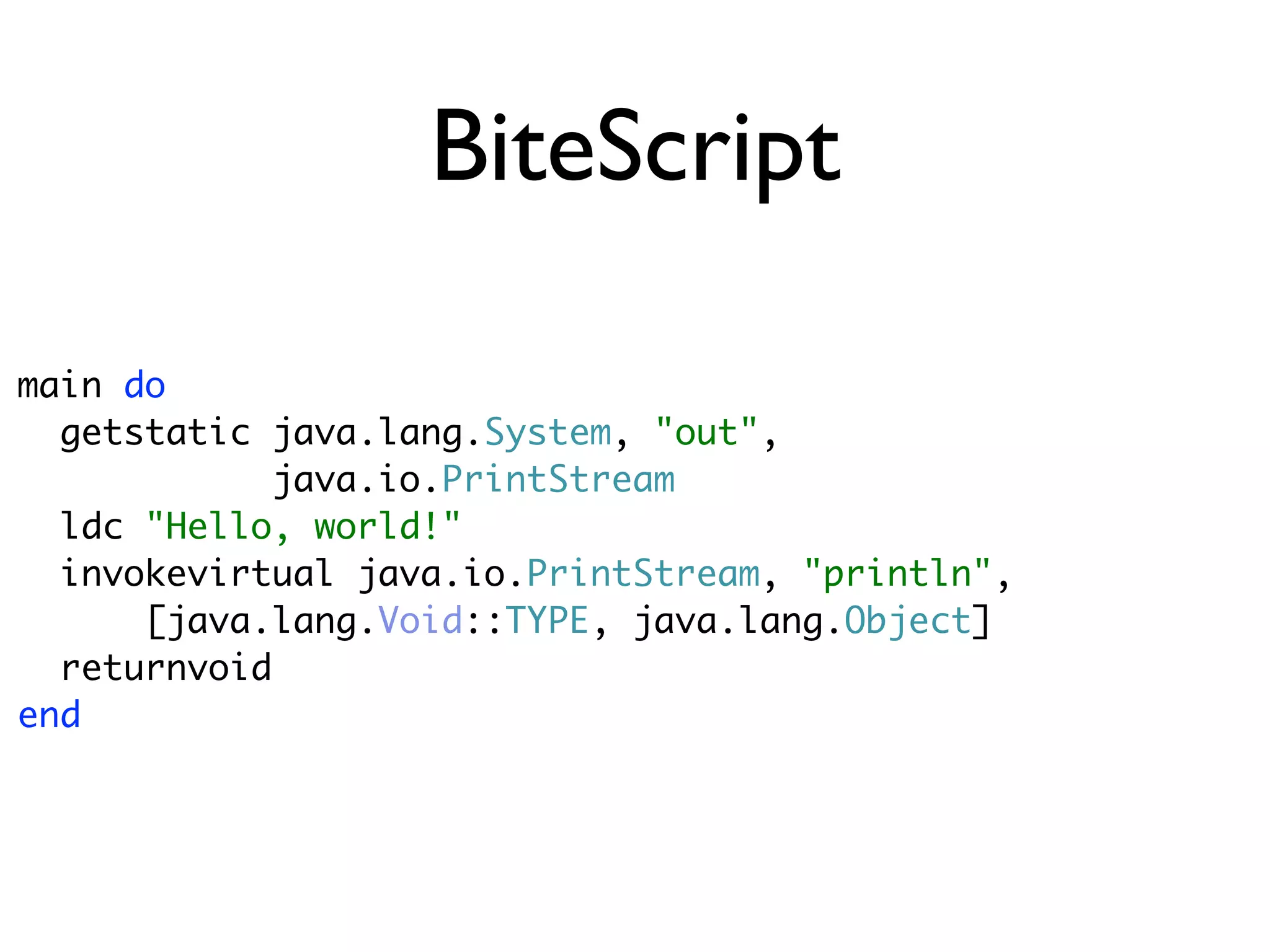 BiteScript

main do
  getstatic java.lang.System, "out",
             java.io.PrintStream
  ldc "Hello, world!"
  invokevirtual java.io.PrintStream, "println",
      [java.lang.Void::TYPE, java.lang.Object]
  returnvoid
end
 