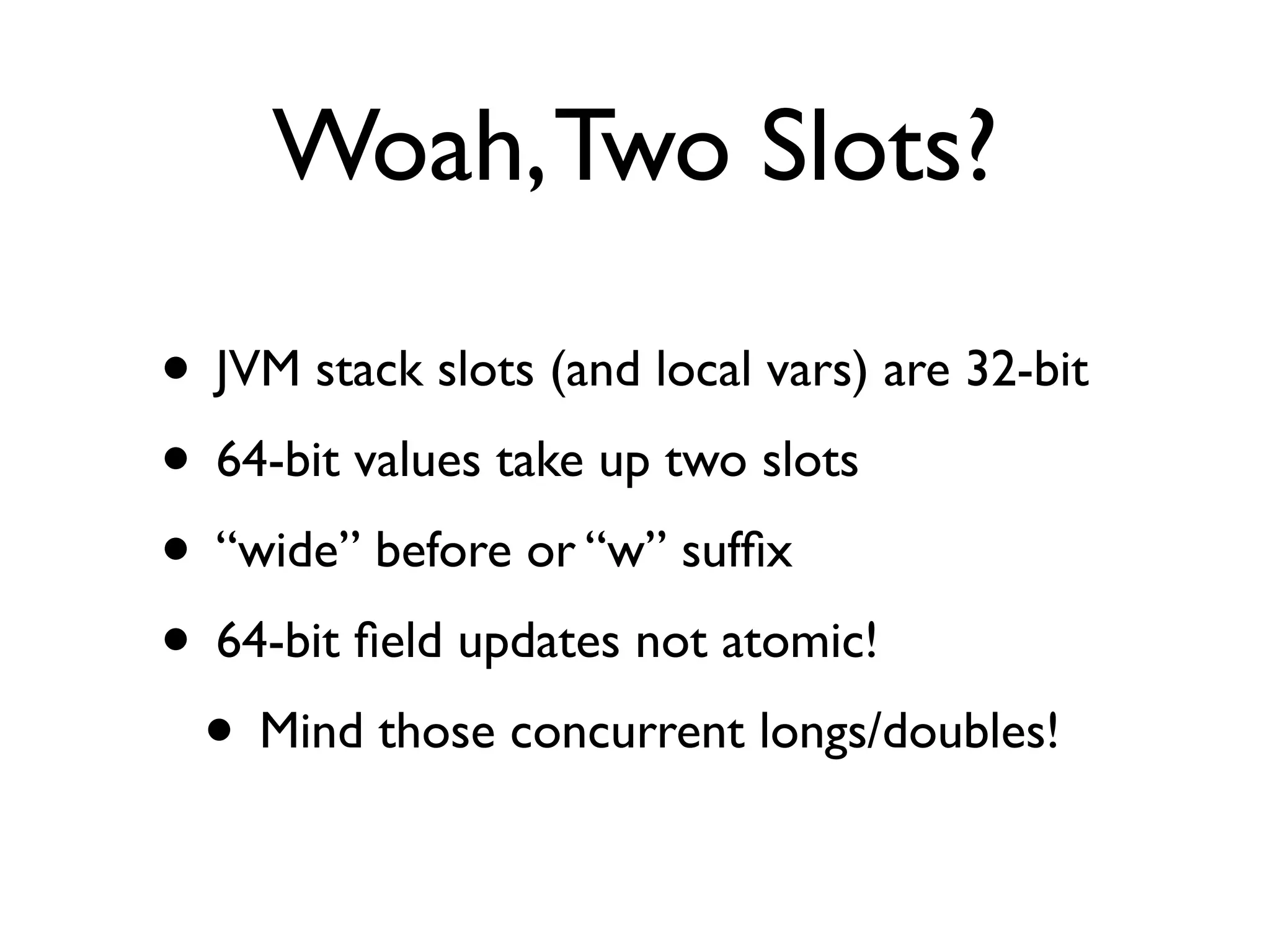 Woah, Two Slots?

• JVM stack slots (and local vars) are 32-bit
• 64-bit values take up two slots
• “wide” before or “w” sufﬁx
• 64-bit ﬁeld updates not atomic!
 • Mind those concurrent longs/doubles!
 