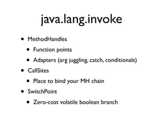 java.lang.invoke
•   MethodHandles
    •   Function points
    •   Adapters (arg juggling, catch, conditionals)
•   CallSites
    •   Place to bind your MH chain
•   SwitchPoint
    •   Zero-cost volatile boolean branch
 