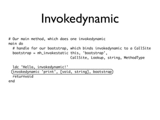 Invokedynamic
# Our main method, which does one invokedynamic
main do
  # handle for our bootstrap, which binds invokedynamic to a CallSite
  bootstrap = mh_invokestatic this, 'bootstrap',
                              CallSite, Lookup, string, MethodType

  ldc 'Hello, invokedynamic!'
  invokedynamic 'print', [void, string], bootstrap
  returnvoid
end
 