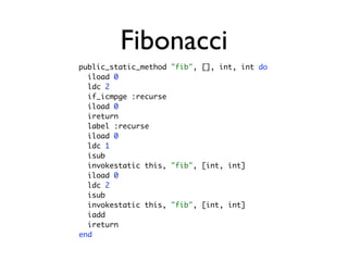 Fibonacci
public_static_method "fib", [], int, int do
  iload 0
  ldc 2
  if_icmpge :recurse
  iload 0
  ireturn
  label :recurse
  iload 0
  ldc 1
  isub
  invokestatic this, "fib", [int, int]
  iload 0
  ldc 2
  isub
  invokestatic this, "fib", [int, int]
  iadd
  ireturn
end
 