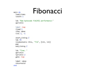 main do
  load_times
  istore 1
                   Fibonacci
  ldc "Raw bytecode fib(45) performance:"
  aprintln

  label :top
  iload 1
  ifeq :done
  iinc 1, -1

  start_timing 2
  ldc 45
  invokestatic this, "fib", [int, int]
  pop
  end_timing 2

  ldc "Time: "
  aprintln
  lprintln 2
  goto :top

  label :done
  returnvoid
end
 