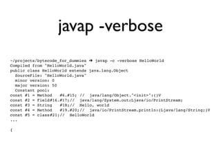 javap -verbose
~/projects/bytecode_for_dummies ➔ javap -c -verbose HelloWorld
Compiled from "HelloWorld.java"
public class HelloWorld extends java.lang.Object
  SourceFile: "HelloWorld.java"
  minor version: 0
  major version: 50
  Constant pool:
const #1 = Method! #6.#15;!// java/lang/Object."<init>":()V
const #2 = Field!#16.#17;! / java/lang/System.out:Ljava/io/PrintStream;
                         /
const #3 = String! #18;! / Hello, world
                         /
const #4 = Method! #19.#20;! / java/io/PrintStream.println:(Ljava/lang/String;)V
                             /
const #5 = class!#21;! / HelloWorld
                     /
...

{
 